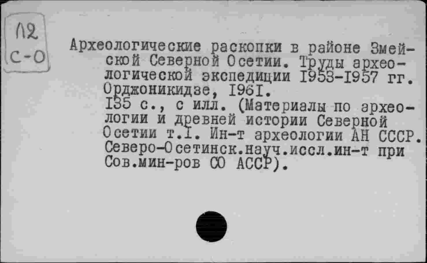 ﻿AZ
C-Oj
y_ J
Археологические раскопки в районе Змей-ской Северной Осетии. Труды археологической экспедиции 1953-1957 гг. Орджоникидзе, 1961.
135 с., с илл. (Материалы по археологии и древней истории Северной Осетии т.1. Ин-т археологии АН СССР. Северо-0сетинск.науч.иссл.ин-т при Сов.мин-ров СО АССР).